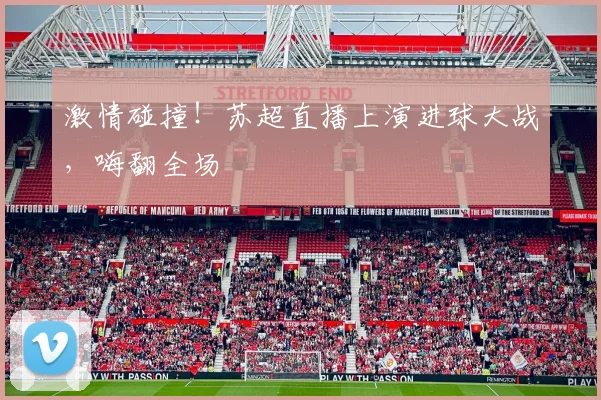 激情碰撞！苏超直播上演进球大战，嗨翻全场