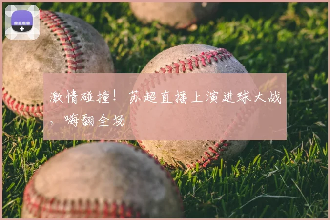激情碰撞！苏超直播上演进球大战，嗨翻全场