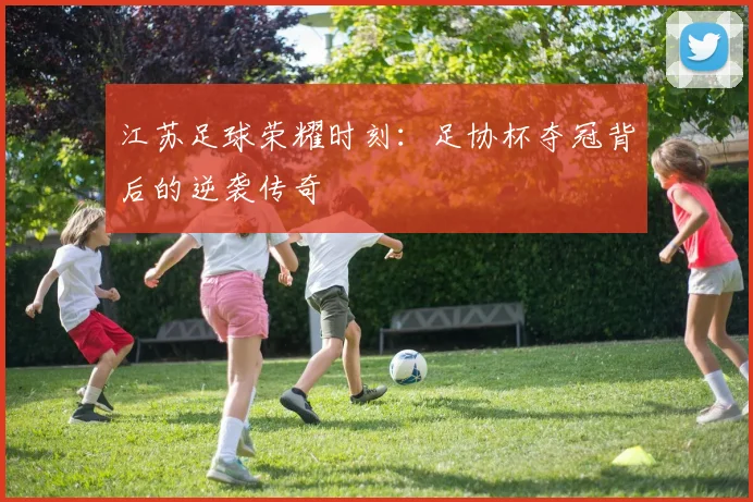 江苏足球荣耀时刻：足协杯夺冠背后的逆袭传奇