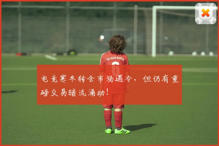 电竞寒冬转会市场遇冷，但仍有重磅交易暗流涌动！