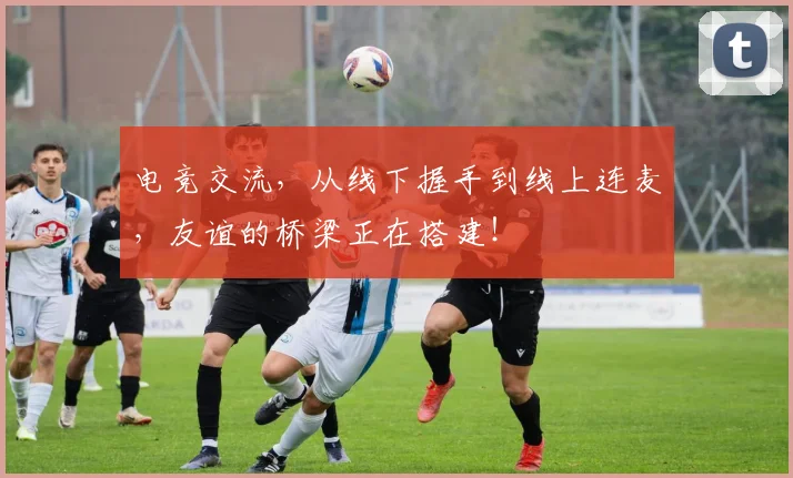 电竞交流，从线下握手到线上连麦，友谊的桥梁正在搭建！
