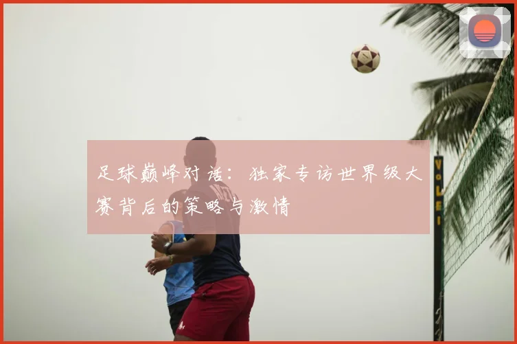 足球巅峰对话：独家专访世界级大赛背后的策略与激情