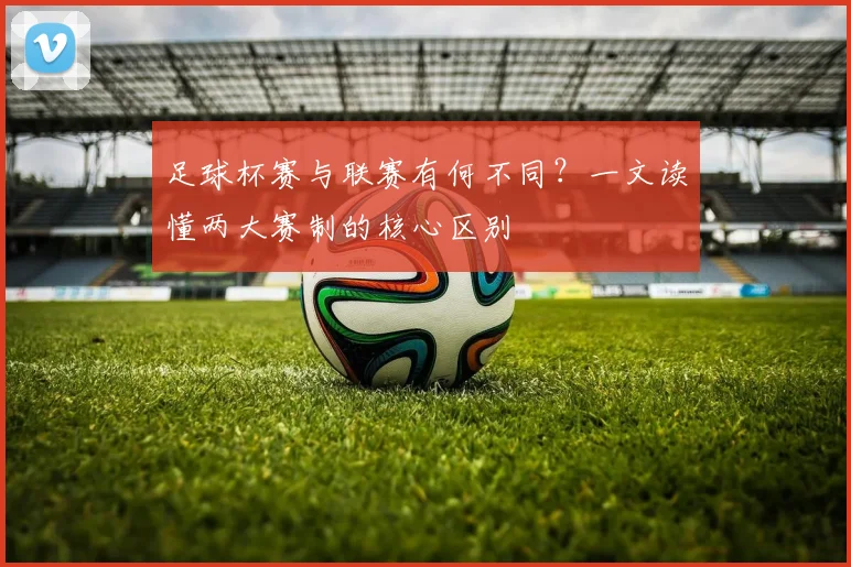 足球杯赛与联赛有何不同？一文读懂两大赛制的核心区别
